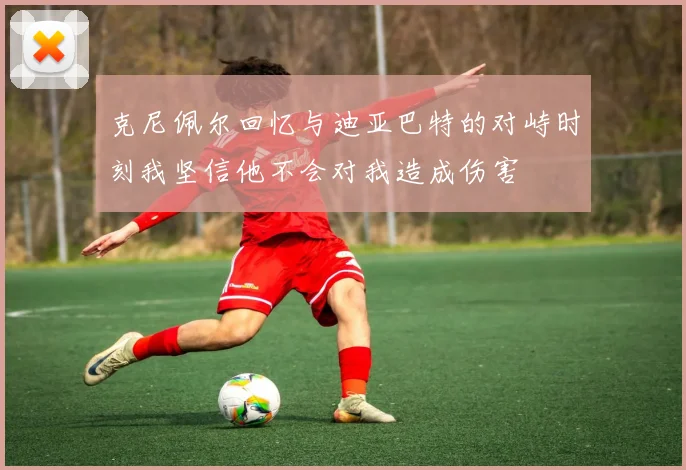 克尼佩尔回忆与迪亚巴特的对峙时刻我坚信他不会对我造成伤害