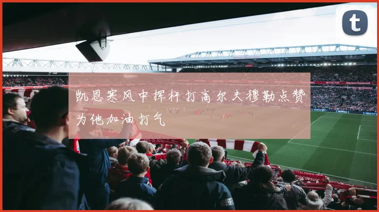 凯恩寒风中挥杆打高尔夫穆勒点赞为他加油打气