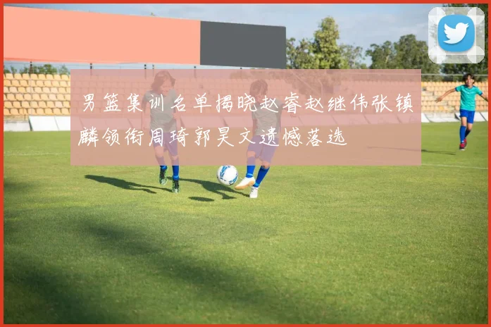 男篮集训名单揭晓赵睿赵继伟张镇麟领衔周琦郭昊文遗憾落选