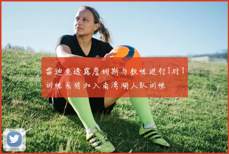 雷迪克透露詹姆斯与教练进行1对1训练或将加入南湾湖人队训练