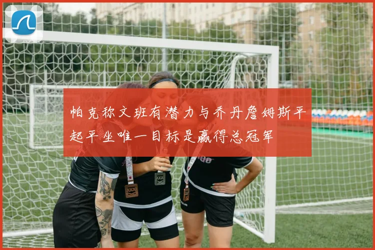 帕克称文班有潜力与乔丹詹姆斯平起平坐唯一目标是赢得总冠军