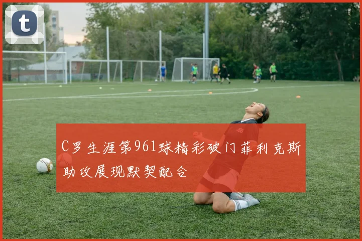 C罗生涯第961球精彩破门菲利克斯助攻展现默契配合