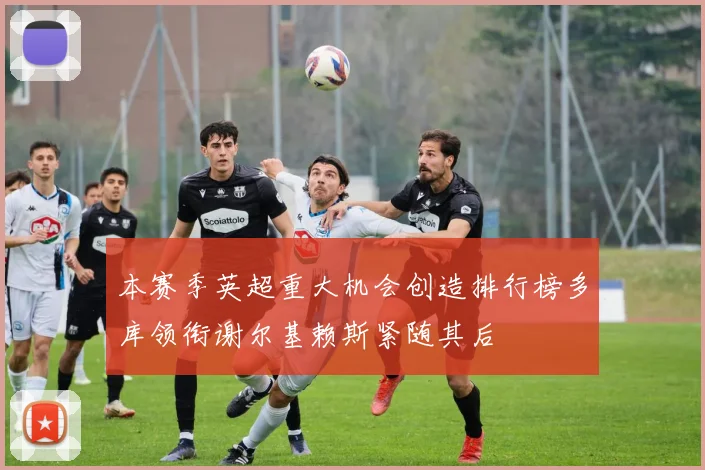 本赛季英超重大机会创造排行榜多库领衔谢尔基赖斯紧随其后