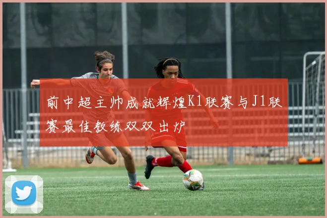前中超主帅成就辉煌K1联赛与J1联赛最佳教练双双出炉