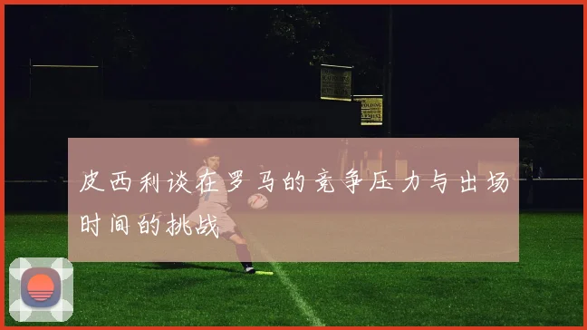 皮西利谈在罗马的竞争压力与出场时间的挑战