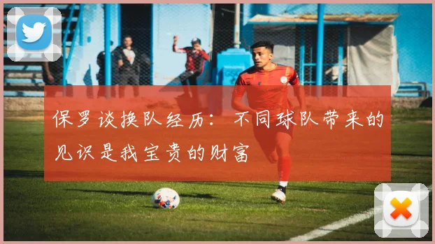 保罗谈换队经历：不同球队带来的见识是我宝贵的财富