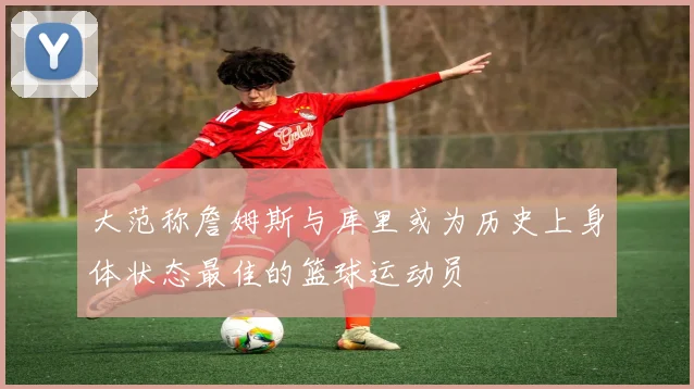 大范称詹姆斯与库里或为历史上身体状态最佳的篮球运动员