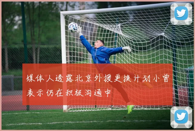 媒体人透露北京外援更换计划小曾表示仍在积极沟通中