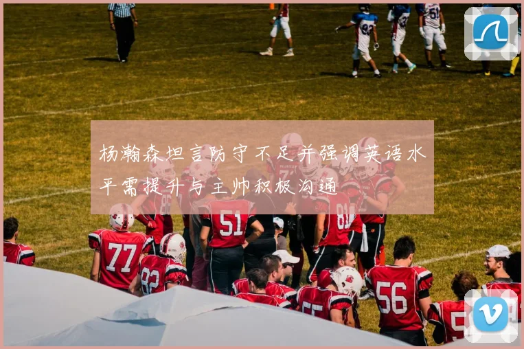 杨瀚森坦言防守不足并强调英语水平需提升与主帅积极沟通