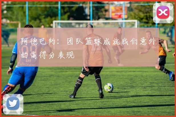 阿德巴约：团队篮球成就我们意外的高得分表现