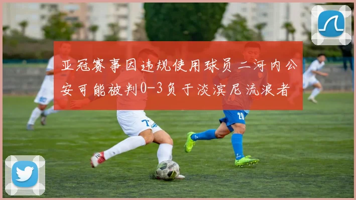 亚冠赛事因违规使用球员二河内公安可能被判0-3负于淡滨尼流浪者