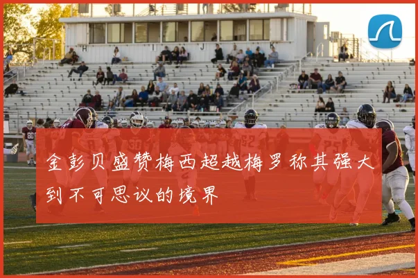 金彭贝盛赞梅西超越梅罗称其强大到不可思议的境界