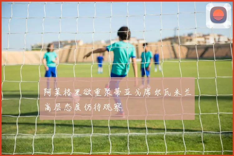 阿莱格里欲重聚蒂亚戈席尔瓦米兰高层态度仍待观察