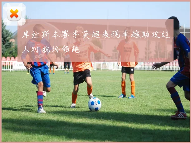 库杜斯本赛季英超表现卓越助攻过人对抗均领跑
