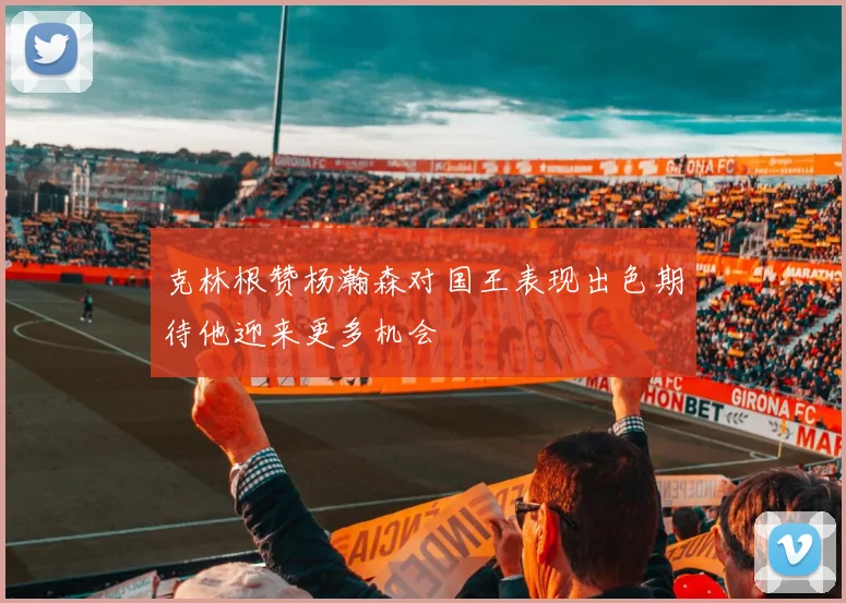 克林根赞杨瀚森对国王表现出色期待他迎来更多机会