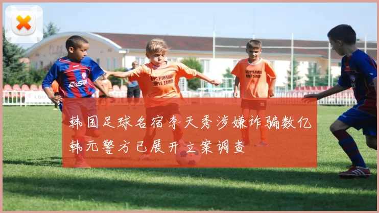 韩国足球名宿李天秀涉嫌诈骗数亿韩元警方已展开立案调查