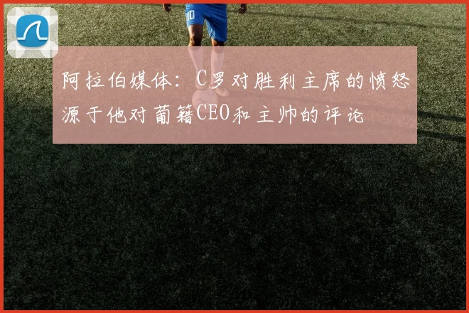 阿拉伯媒体：C罗对胜利主席的愤怒源于他对葡籍CEO和主帅的评论