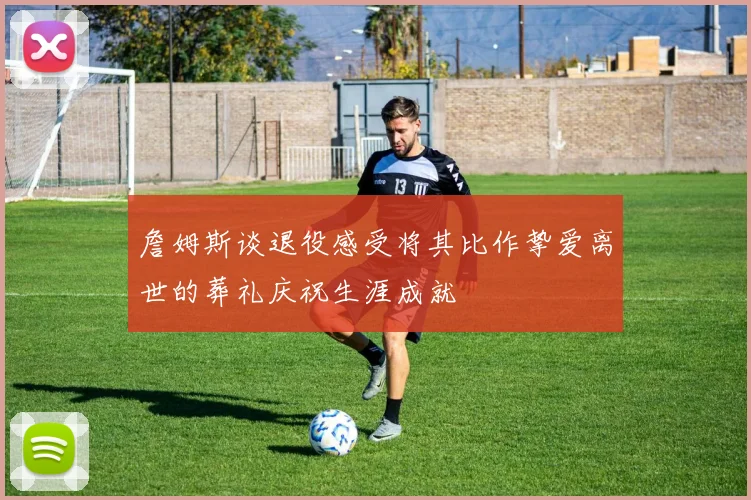 詹姆斯谈退役感受将其比作挚爱离世的葬礼庆祝生涯成就