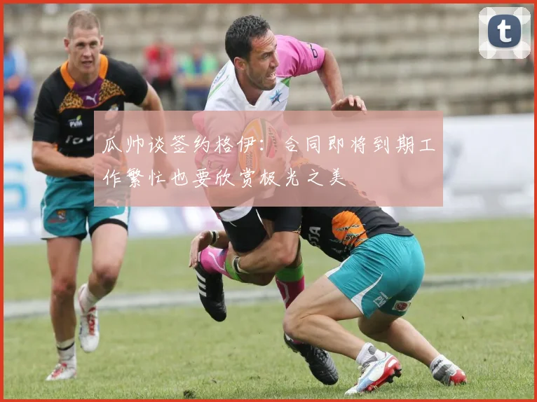 瓜帅谈签约格伊：合同即将到期工作繁忙也要欣赏极光之美