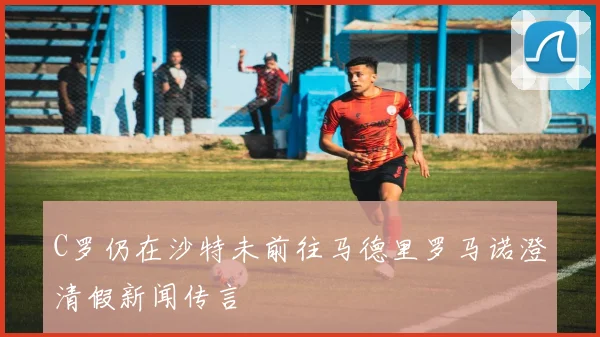 C罗仍在沙特未前往马德里罗马诺澄清假新闻传言