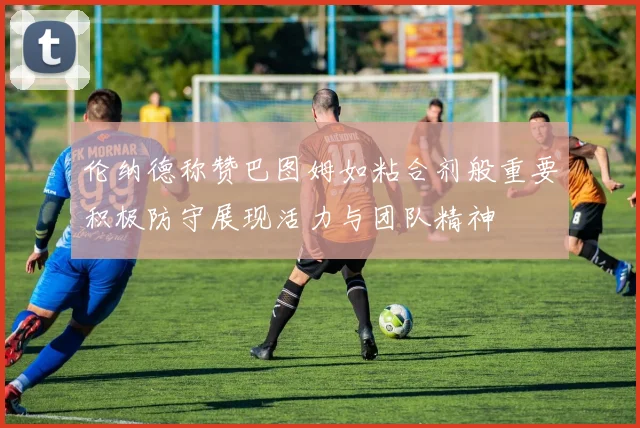 伦纳德称赞巴图姆如粘合剂般重要积极防守展现活力与团队精神