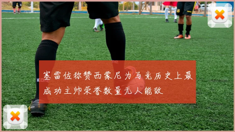 塞雷佐称赞西蒙尼为马竞历史上最成功主帅荣誉数量无人能敌