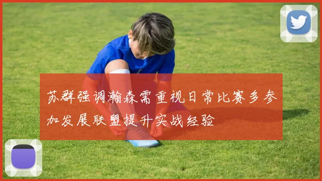 苏群强调瀚森需重视日常比赛多参加发展联盟提升实战经验