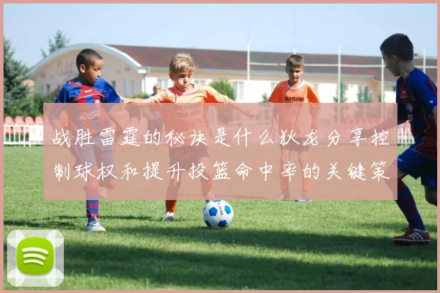 战胜雷霆的秘诀是什么狄龙分享控制球权和提升投篮命中率的关键策略