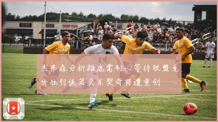 杰弗森分析雄鹿需耐心等待联盟竞价独行侠若卖东契奇将遭重创