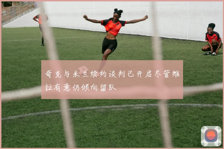 奇克与米兰续约谈判已开启尽管维拉有意仍倾向留队