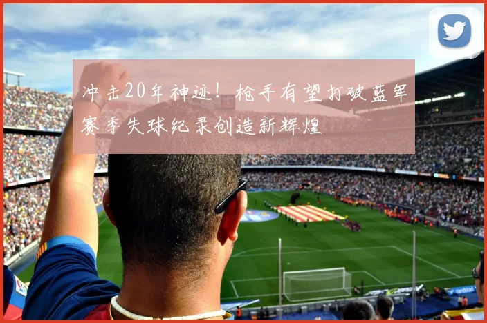 冲击20年神迹！枪手有望打破蓝军赛季失球纪录创造新辉煌