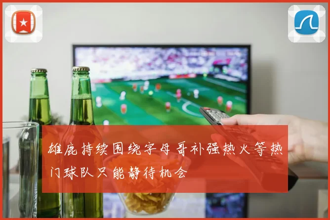 雄鹿持续围绕字母哥补强热火等热门球队只能静待机会