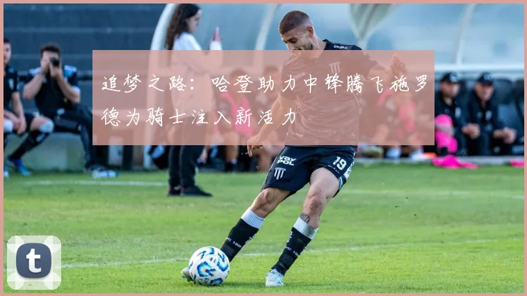 追梦之路：哈登助力中锋腾飞施罗德为骑士注入新活力