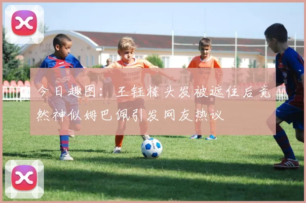 今日趣图：王钰栋头发被遮住后竟然神似姆巴佩引发网友热议