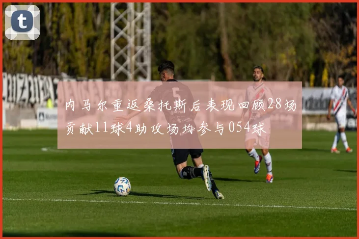 内马尔重返桑托斯后表现回顾28场贡献11球4助攻场均参与054球
