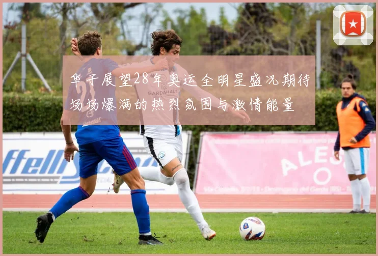 华子展望28年奥运全明星盛况期待场场爆满的热烈氛围与激情能量