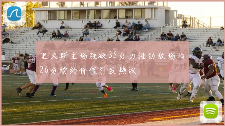 里夫斯主场狂砍35分力挫劲敌场均26分续约价值引发热议