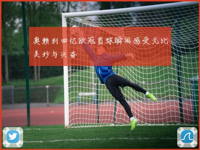 奥赖利回忆欧冠首球瞬间感受无比美妙与兴奋