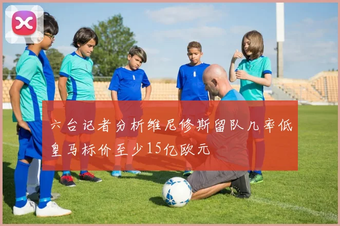 六台记者分析维尼修斯留队几率低皇马标价至少15亿欧元