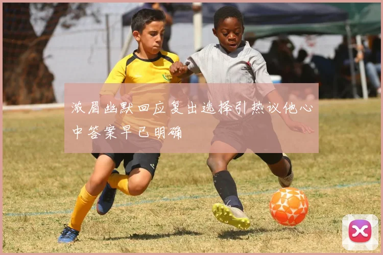 浓眉幽默回应复出选择引热议他心中答案早已明确