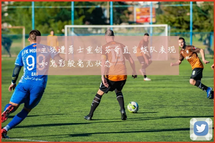 主场遭勇士重创芬奇直言球队表现如鬼影般毫无状态