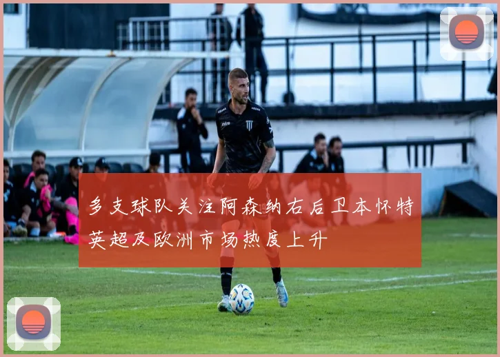 多支球队关注阿森纳右后卫本怀特英超及欧洲市场热度上升