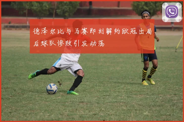 德泽尔比与马赛即刻解约欧冠出局后球队惨败引发动荡