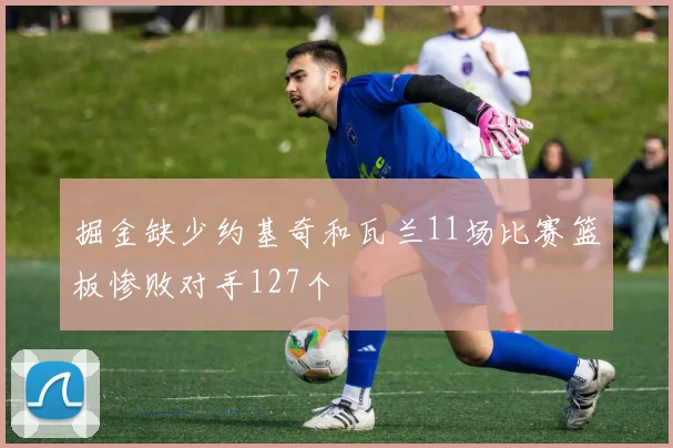 掘金缺少约基奇和瓦兰11场比赛篮板惨败对手127个